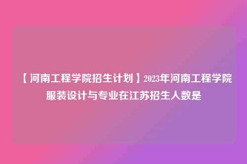【河南工程学院招生计划】2023年河南工程学院服装设计与专业在江苏招生人数是