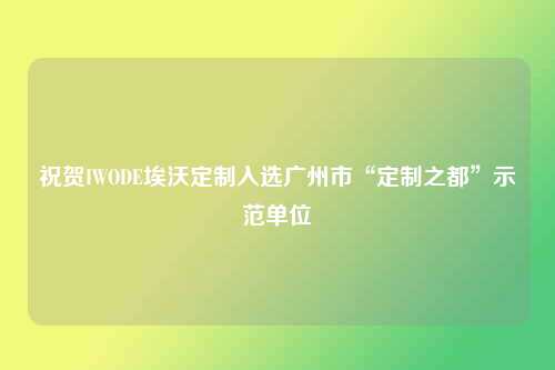祝贺IWODE埃沃定制入选广州市“定制之都”示范单位