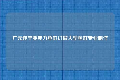 广元遂宁亚克力鱼缸订做大型鱼缸专业制作