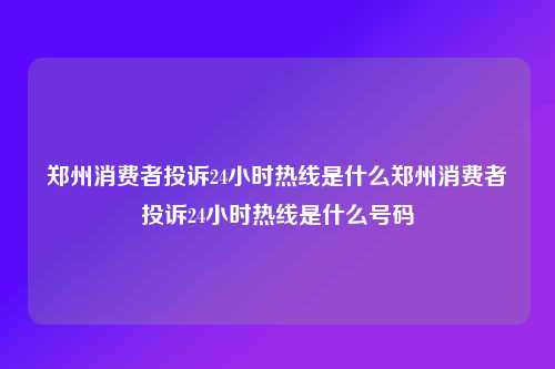 郑州消费者投诉24小时热线是什么郑州消费者投诉24小时热线是什么号码