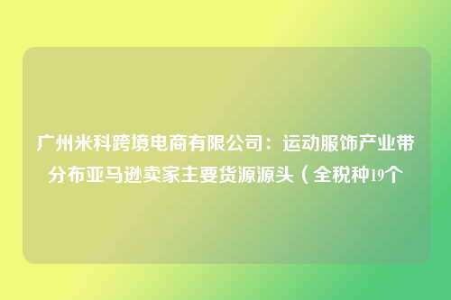广州米科跨境电商有限公司：运动服饰产业带分布亚马逊卖家主要货源源头（全税种19个