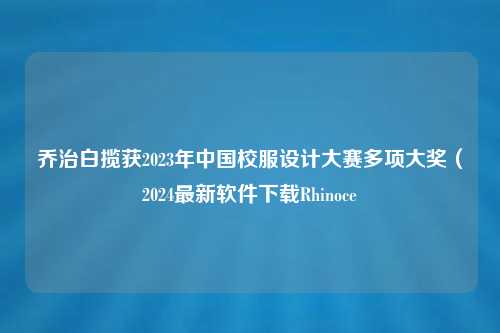 乔治白揽获2023年中国校服设计大赛多项大奖（2024最新软件下载Rhinoce