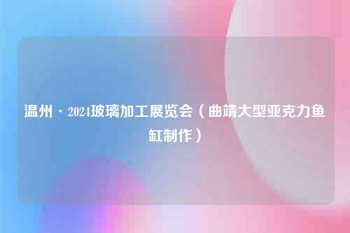 温州·2024玻璃加工展览会（曲靖大型亚克力鱼缸制作）