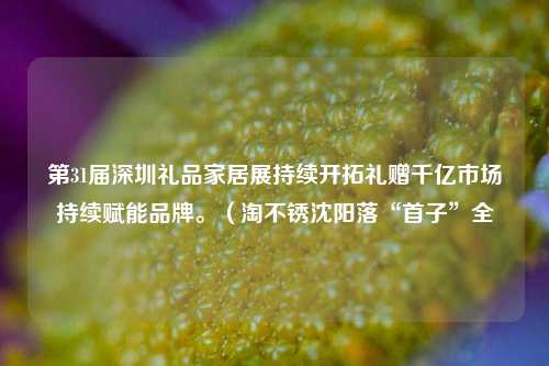 第31届深圳礼品家居展持续开拓礼赠千亿市场持续赋能品牌。（淘不锈沈阳落“首子”全