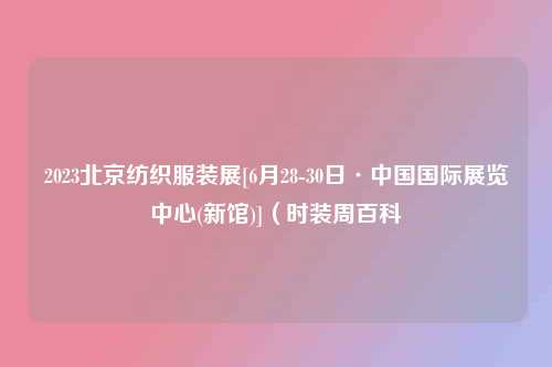 2023北京纺织服装展[6月28-30日·中国国际展览中心(新馆)]（时装周百科